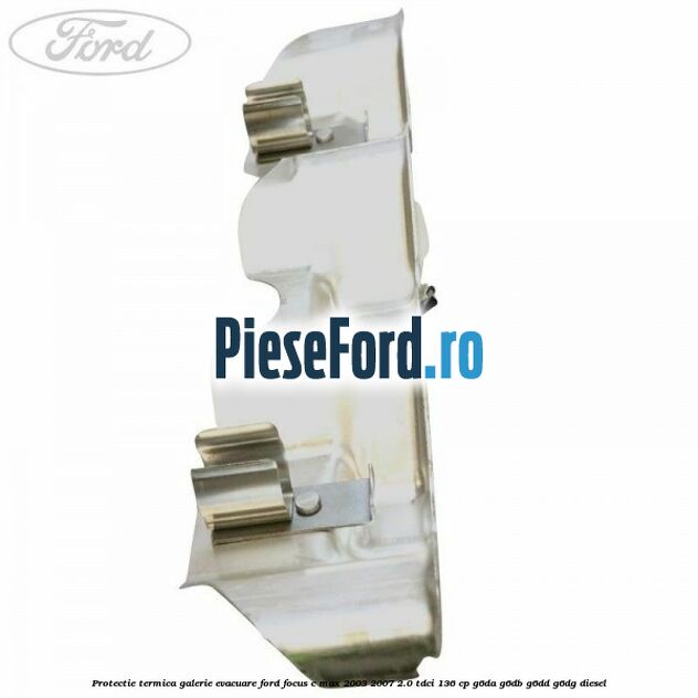 Protectie termica galerie evacuare Ford Focus C-Max 2003-2007 2.0 TDCi 136 cp G6DA, G6DB, G6DD, G6DG diesel