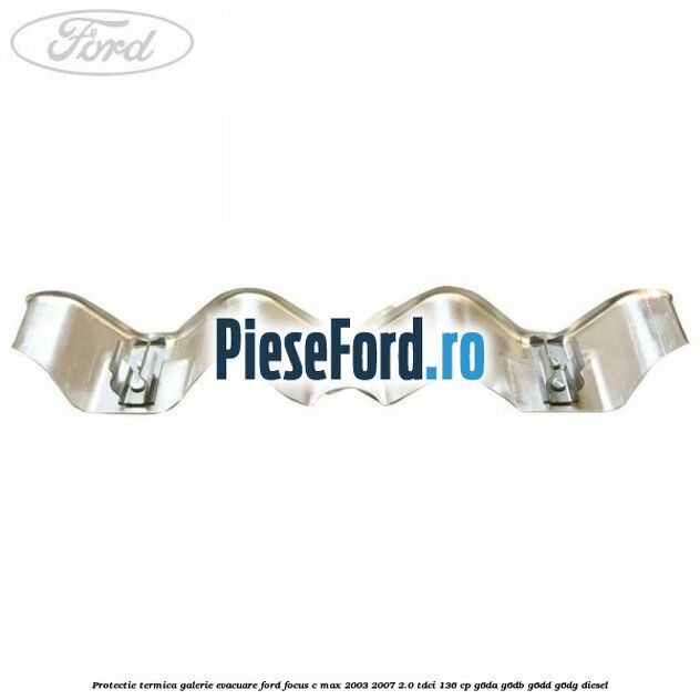 Protectie termica galerie evacuare Ford Focus C-Max 2003-2007 2.0 TDCi 136 cp G6DA, G6DB, G6DD, G6DG diesel