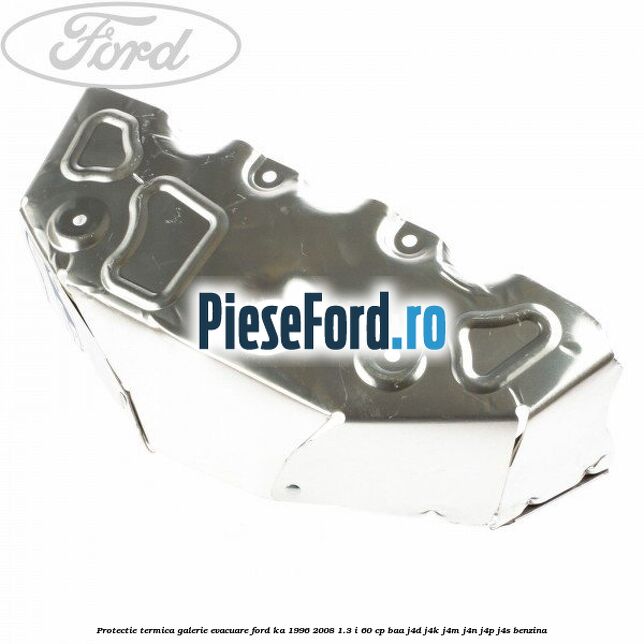 Protectie termica galerie evacuare Ford Ka 1996-2008 1.3 i 60 cp Protectie termica galerie evacuare Ford Ka 1996-2008 1.3 i 60 cp BAA, J4D, J4K, J4M, J4N, J4P, J4S benzina