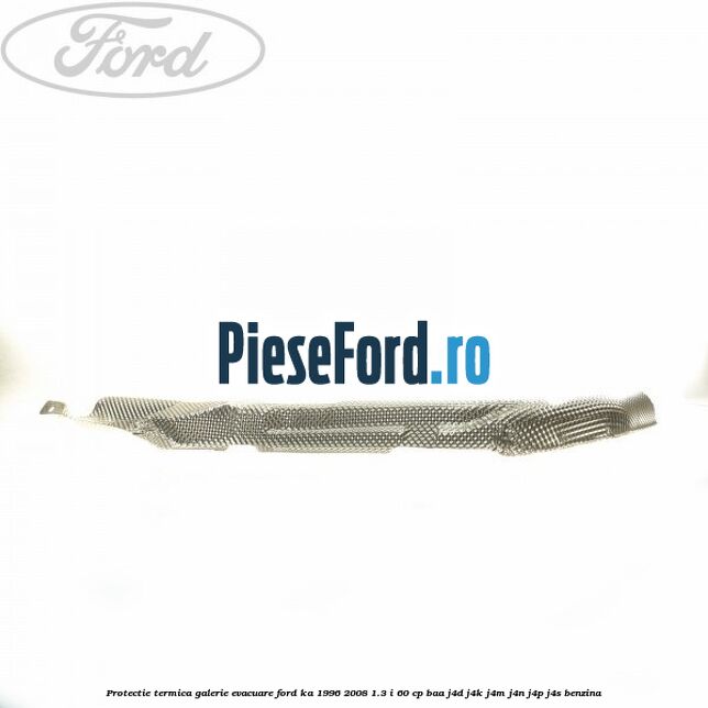 Protectie termica galerie evacuare Ford Ka 1996-2008 1.3 i 60 cp BAA, J4D, J4K, J4M, J4N, J4P, J4S benzina
