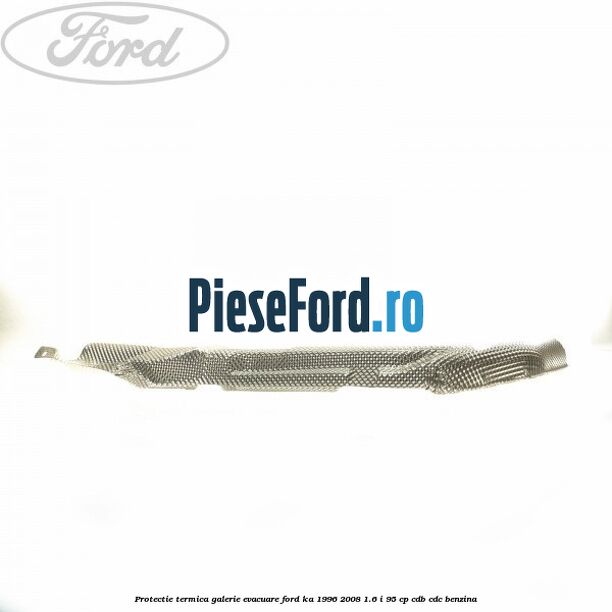 Protectie termica galerie evacuare Ford Ka 1996-2008 1.6 i 95 cp Protectie termica galerie evacuare Ford Ka 1996-2008 1.6 i 95 cp CDB, CDC benzina