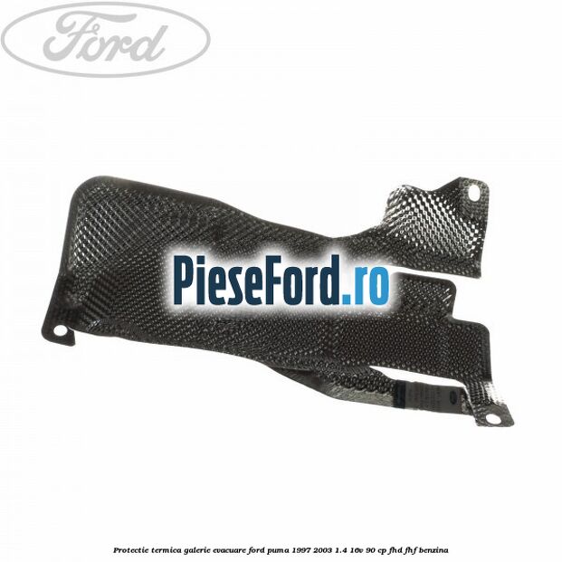 Protectie termica galerie evacuare Ford Puma 1997-2003 1.4 16V 90 cp Protectie termica galerie evacuare Ford Puma 1997-2003 1.4 16V 90 cp FHD, FHF benzina