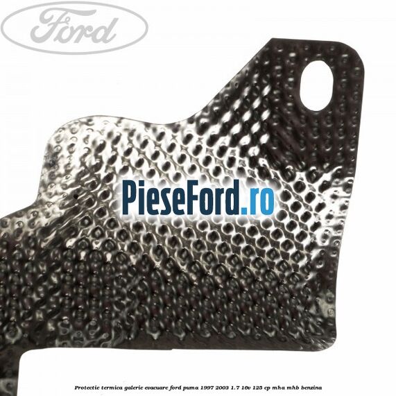Protectie termica galerie evacuare Ford Puma 1997-2003 1.7 16V 125 cp Protectie termica galerie evacuare Ford Puma 1997-2003 1.7 16V 125 cp MHA, MHB benzina