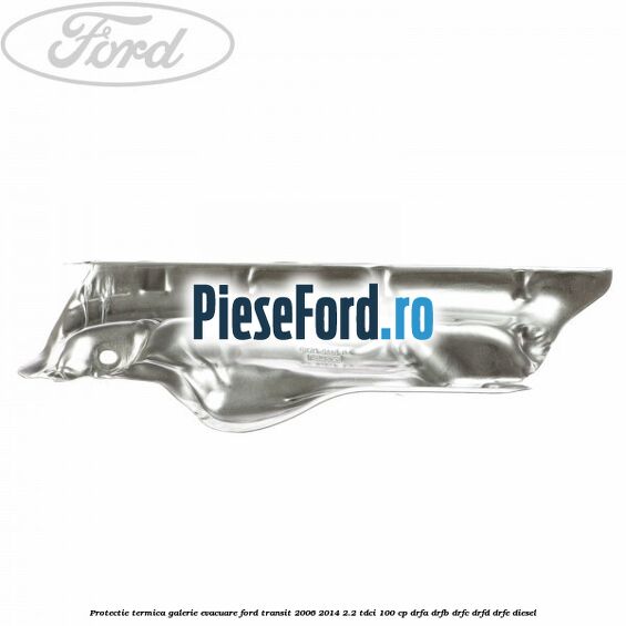 Protectie termica galerie evacuare Ford Transit 2006-2014 2.2 TDCi 100 cp Protectie termica galerie evacuare Ford Transit 2006-2014 2.2 TDCi 100 cp DRFA, DRFB, DRFC, DRFD, DRFE diesel