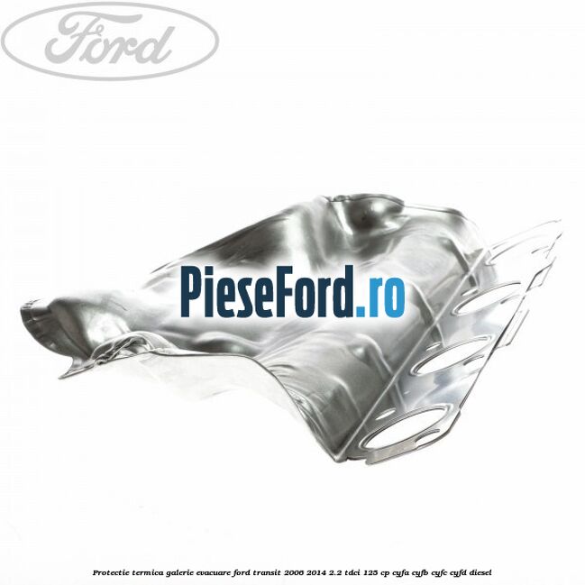 Protectie termica galerie evacuare Ford Transit 2006-2014 2.2 TDCi 125 cp CYFA, CYFB, CYFC, CYFD diesel