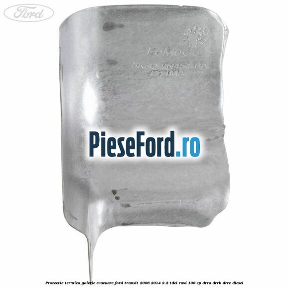 Protectie termica galerie evacuare Ford Transit 2006-2014 2.2 TDCi RWD 100 cp DRRA, DRRB, DRRC diesel