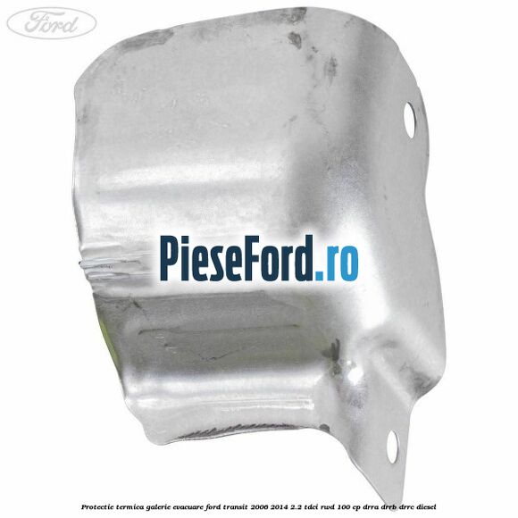Protectie termica galerie evacuare Ford Transit 2006-2014 2.2 TDCi RWD 100 cp DRRA, DRRB, DRRC diesel