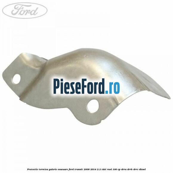 Protectie termica galerie evacuare Ford Transit 2006-2014 2.2 TDCi RWD 100 cp DRRA, DRRB, DRRC diesel