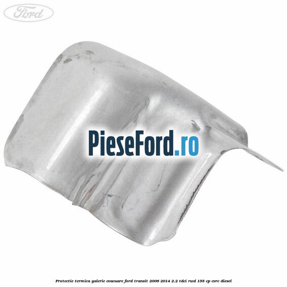 Protectie termica galerie evacuare Ford Transit 2006-2014 2.2 TDCi RWD 155 cp CVRC diesel