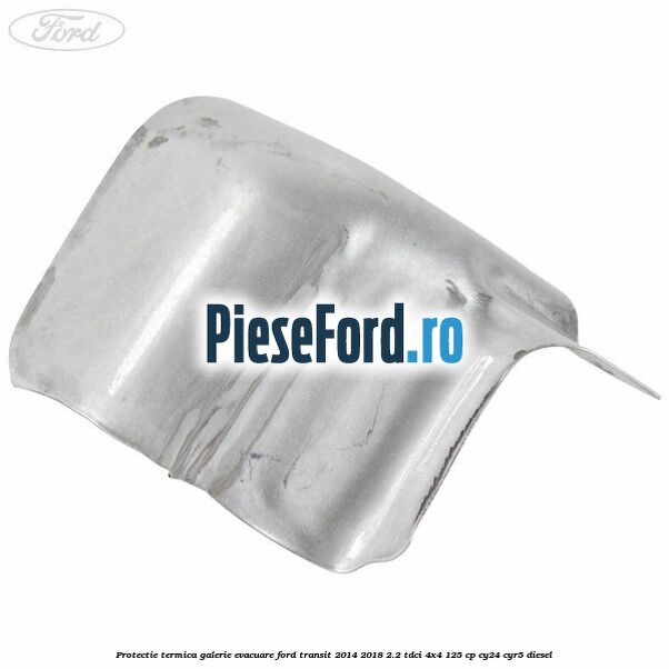 Protectie termica galerie evacuare Ford Transit 2014-2018 2.2 TDCi 4x4 125 cp Protectie termica galerie evacuare Ford Transit 2014-2018 2.2 TDCi 4x4 125 cp CY24, CYR5 diesel