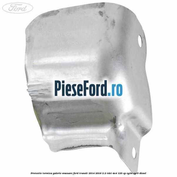 Protectie termica galerie evacuare Ford Transit 2014-2018 2.2 TDCi 4x4 125 cp Protectie termica galerie evacuare Ford Transit 2014-2018 2.2 TDCi 4x4 125 cp CY24, CYR5 diesel