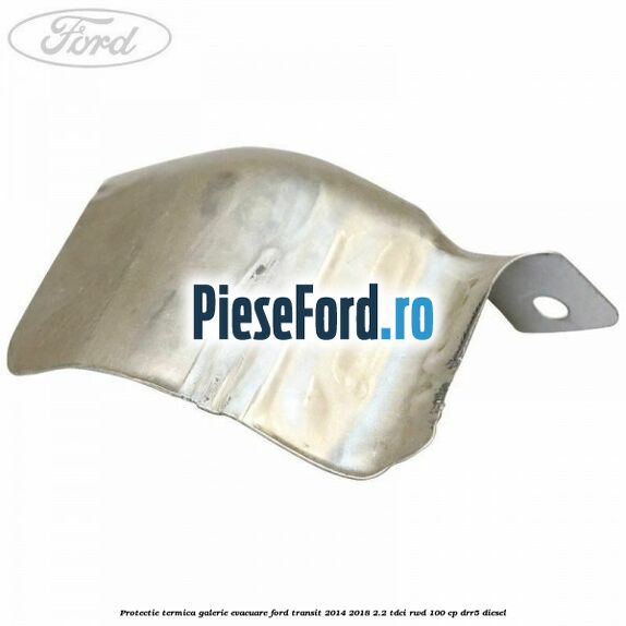 Protectie termica galerie evacuare Ford Transit 2014-2018 2.2 TDCi RWD 100 cp DRR5 diesel