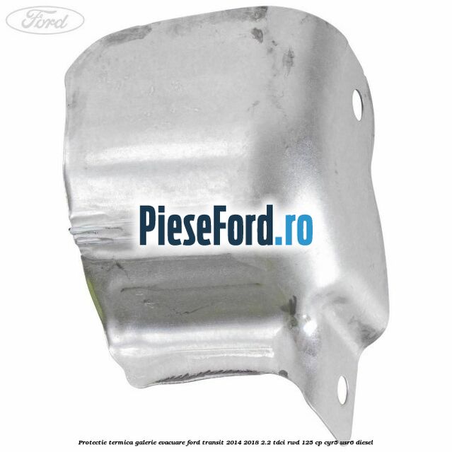 Protectie termica galerie evacuare Ford Transit 2014-2018 2.2 TDCi RWD 125 cp CYR5, USR6 diesel