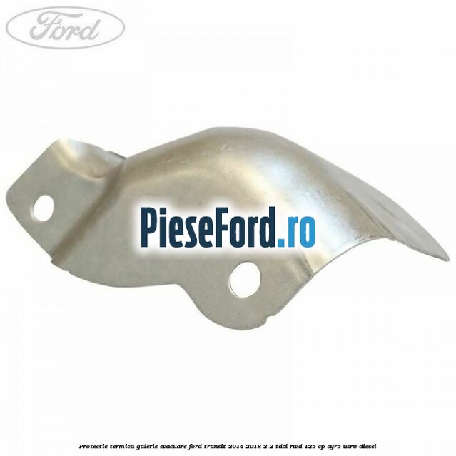 Protectie termica galerie evacuare Ford Transit 2014-2018 2.2 TDCi RWD 125 cp CYR5, USR6 diesel