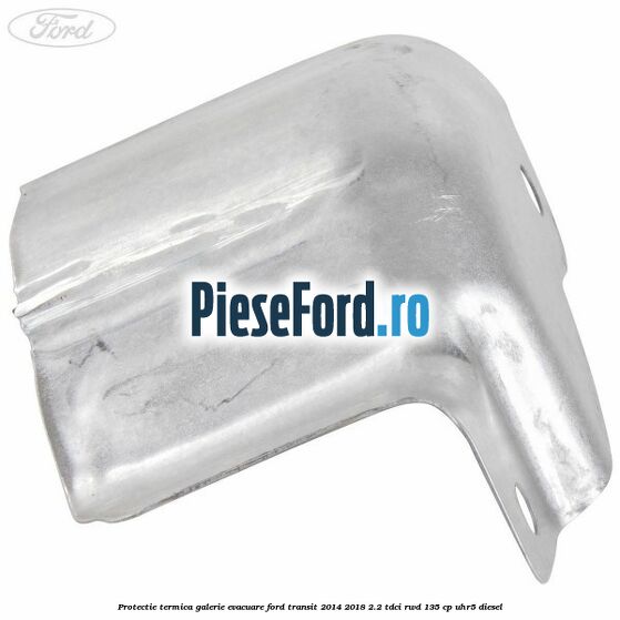 Protectie termica galerie evacuare Ford Transit 2014-2018 2.2 TDCi RWD 135 cp Protectie termica galerie evacuare Ford Transit 2014-2018 2.2 TDCi RWD 135 cp UHR5 diesel