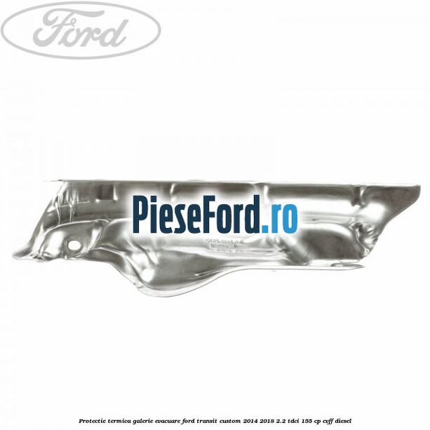 Protectie termica galerie evacuare Ford Transit Custom 2014-2018 2.2 TDCi 155 cp Protectie termica galerie evacuare Ford Transit Custom 2014-2018 2.2 TDCi 155 cp CVFF diesel