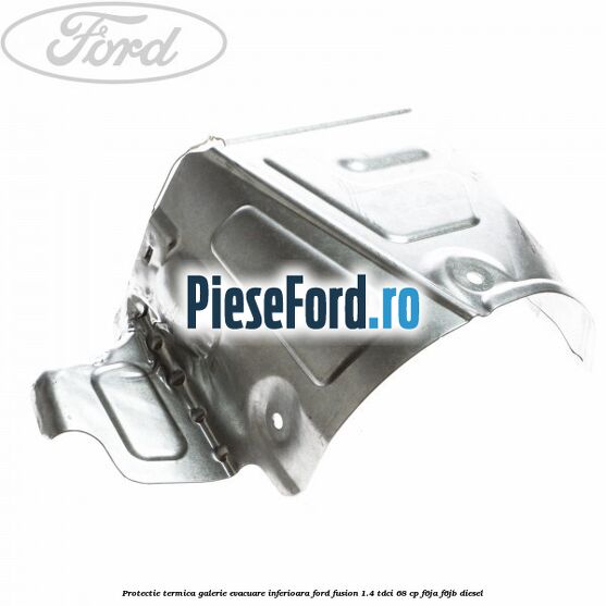 Protectie termica galerie evacuare inferioara Ford Fusion 1.4 TDCi 68 cp Protectie termica galerie evacuare inferioara Ford Fusion 1.4 TDCi 68 cp F6JA, F6JB diesel