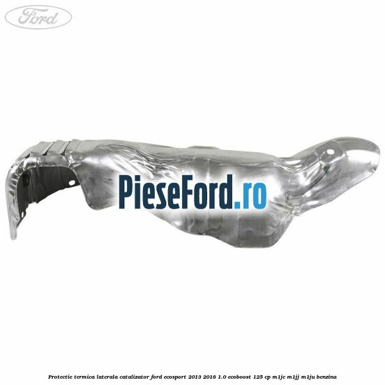 Protectie termica laterala catalizator Ford EcoSport 2013-2018 1.0 EcoBoost 125 cp M1JC, M1JJ, M1JU benzina