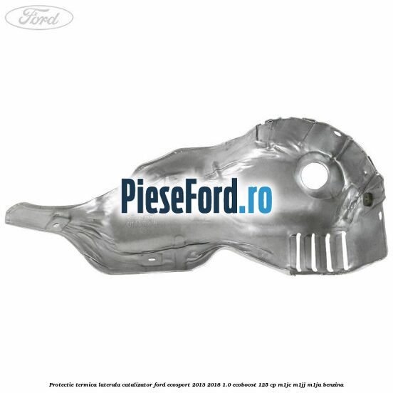 Protectie termica laterala catalizator Ford EcoSport 2013-2018 1.0 EcoBoost 125 cp M1JC, M1JJ, M1JU benzina
