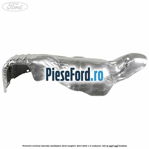 Protectie termica laterala catalizator Ford EcoSport 2013-2018 1.0 EcoBoost 140 cp Protectie termica laterala catalizator Ford EcoSport 2013-2018 1.0 EcoBoost 140 cp YYJD, YYJF benzina
