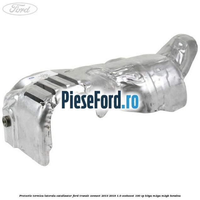 Protectie termica laterala catalizator Ford Transit Connect 2013-2018 1.0 EcoBoost 100 cp B3GA, M2GA, M2GB benzina