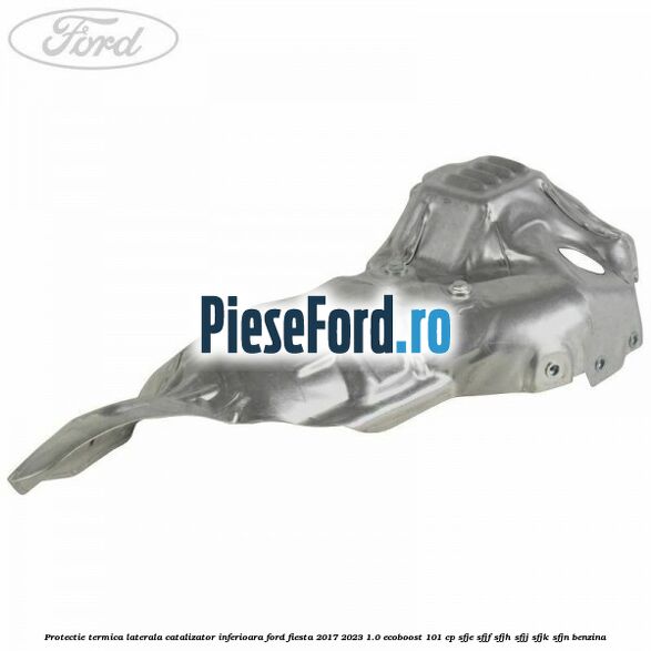 Protectie termica laterala catalizator inferioara Ford Fiesta 2017-2023 1.0 EcoBoost 101 cp SFJE, SFJF, SFJH, SFJJ, SFJK, SFJN benzina