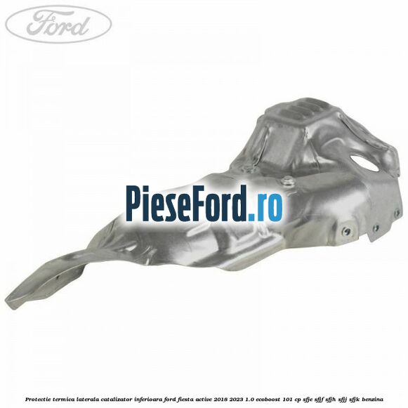Protectie termica laterala catalizator inferioara Ford Fiesta Active 2018-2023 1.0 EcoBoost 101 cp SFJE, SFJF, SFJH, SFJJ, SFJK benzina