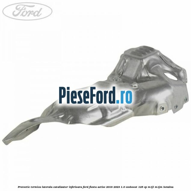 Protectie termica laterala catalizator inferioara Ford Fiesta Active 2018-2023 1.0 EcoBoost 125 cp M1JL, M1JM benzina