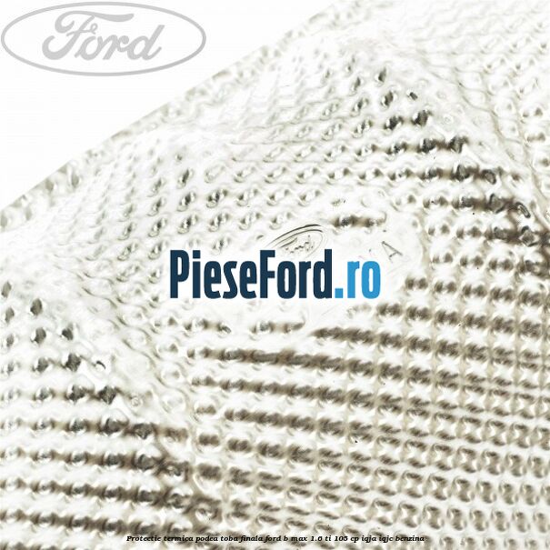 Protectie termica podea toba finala Ford B-Max 1.6 Ti 105 cp IQJA, IQJC benzina