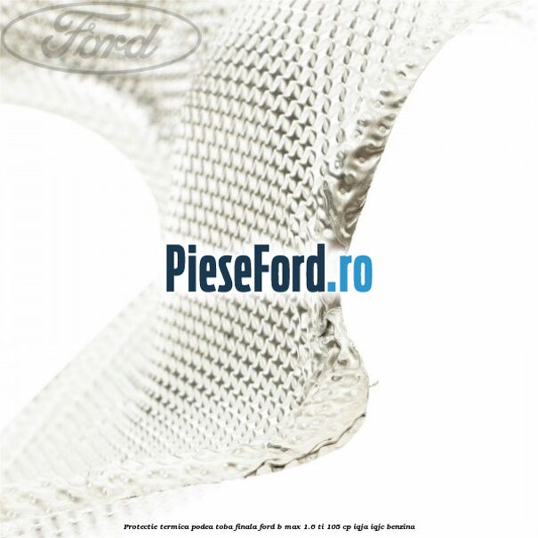 Protectie termica podea toba finala Ford B-Max 1.6 Ti 105 cp IQJA, IQJC benzina