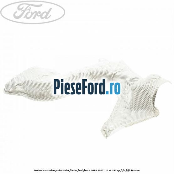 Protectie termica podea toba finala Ford Fiesta 2013-2017 1.6 ST 182 cp Protectie termica podea toba finala Ford Fiesta 2013-2017 1.6 ST 182 cp JTJA, JTJB benzina