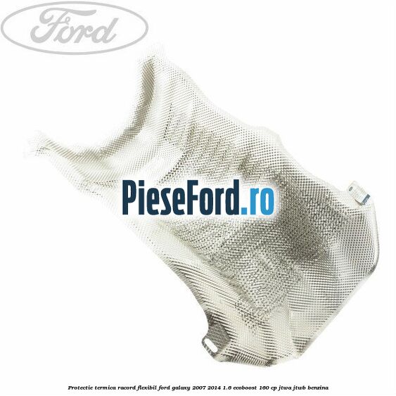 Protectie termica racord flexibil Ford Galaxy 2007-2014 1.6 EcoBoost 160 cp JTWA, JTWB benzina