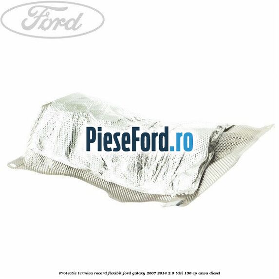 Protectie termica racord flexibil Ford Galaxy 2007-2014 2.0 TDCi 130 cp Protectie termica racord flexibil Ford Galaxy 2007-2014 2.0 TDCi 130 cp AZWA diesel