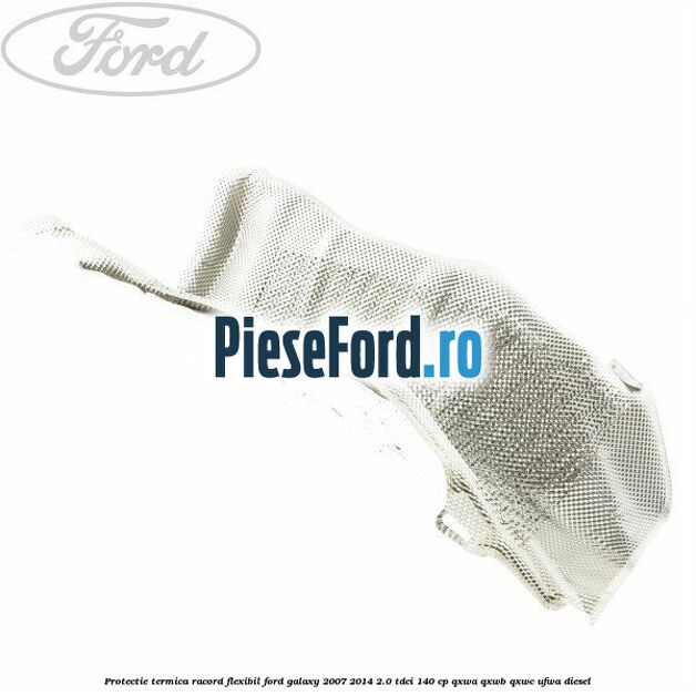 Protectie termica racord flexibil Ford Galaxy 2007-2014 2.0 TDCi 140 cp QXWA, QXWB, QXWC, UFWA diesel