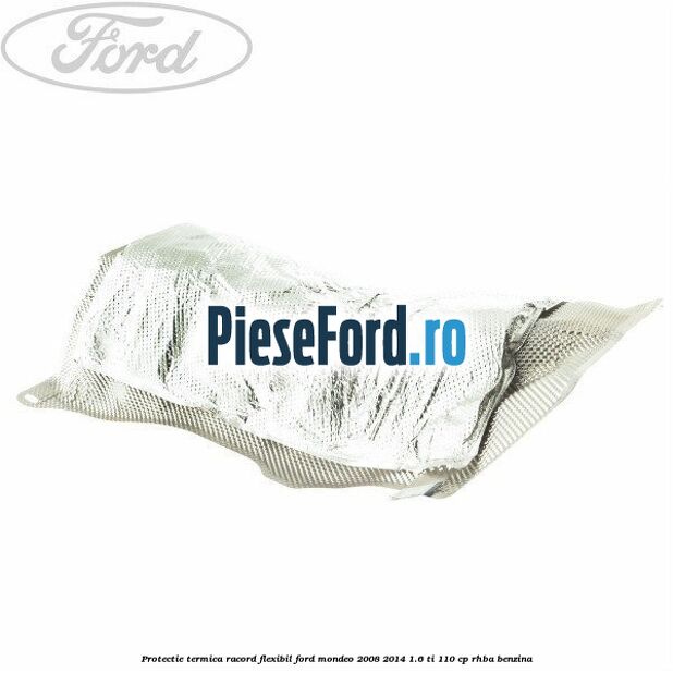 Protectie termica racord flexibil Ford Mondeo 2008-2014 1.6 Ti 110 cp RHBA benzina