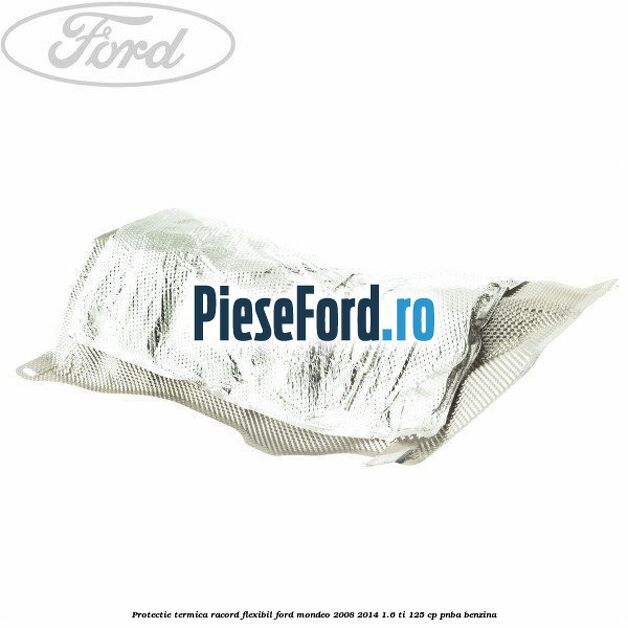 Protectie termica racord flexibil Ford Mondeo 2008-2014 1.6 Ti 125 cp PNBA benzina