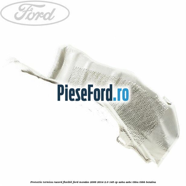 Protectie termica racord flexibil Ford Mondeo 2008-2014 2.0 145 cp Protectie termica racord flexibil Ford Mondeo 2008-2014 2.0 145 cp AOBA, AOBC, TBBA, TBBB benzina