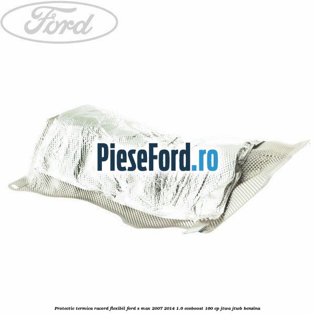 Protectie termica racord flexibil Ford S-Max 2007-2014 1.6 EcoBoost 160 cp JTWA, JTWB benzina