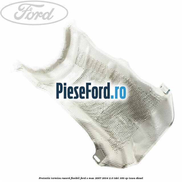 Protectie termica racord flexibil Ford S-Max 2007-2014 2.0 TDCi 163 cp TXWA diesel