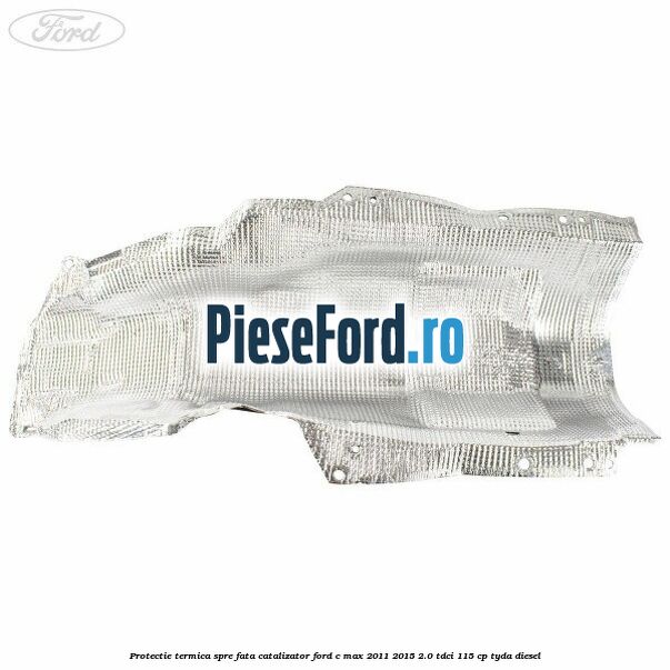 Protectie termica spre fata catalizator Ford C-Max 2011-2015 2.0 TDCi 115 cp Protectie termica spre fata catalizator Ford C-Max 2011-2015 2.0 TDCi 115 cp TYDA diesel
