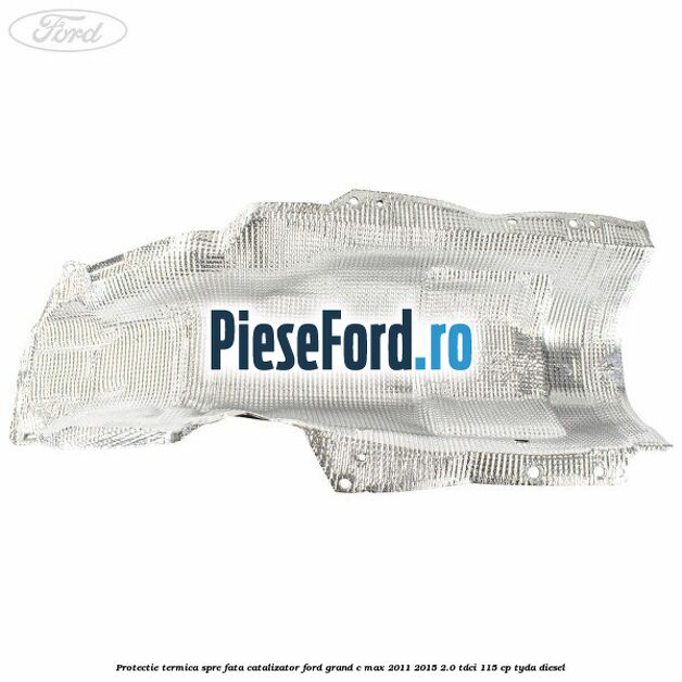 Protectie termica spre fata catalizator Ford Grand C-Max 2011-2015 2.0 TDCi 115 cp TYDA diesel