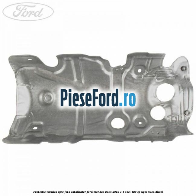 Protectie termica spre fata catalizator Ford Mondeo 2014-2018 1.5 TDCi 120 cp Protectie termica spre fata catalizator Ford Mondeo 2014-2018 1.5 TDCi 120 cp UGCC, XUCA diesel