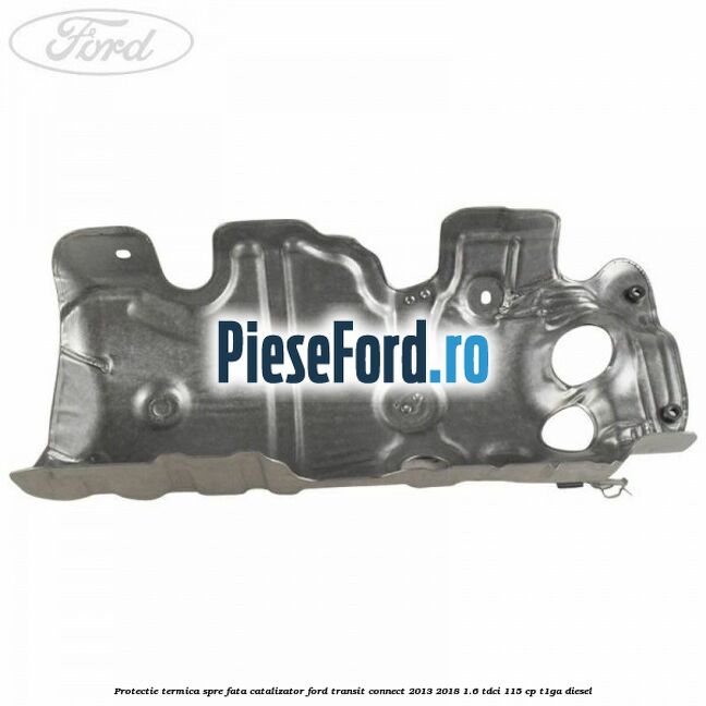 Protectie termica spre fata catalizator Ford Transit Connect 2013-2018 1.6 TDCi 115 cp T1GA diesel