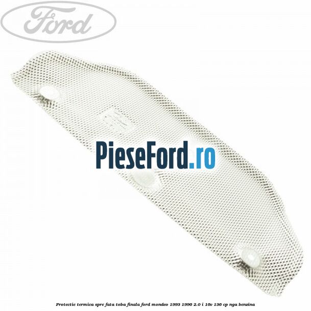 Protectie termica spre fata toba finala Ford Mondeo 1993-1996 2.0 i 16V 136 cp Protectie termica spre fata toba finala Ford Mondeo 1993-1996 2.0 i 16V 136 cp NGA benzina