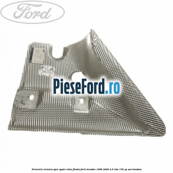 Protectie termica spre spate toba finala Ford Mondeo 1996-2000 2.5 24V 170 cp Protectie termica spre spate toba finala Ford Mondeo 1996-2000 2.5 24V 170 cp SEA benzina
