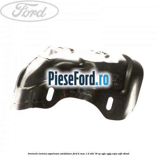 Protectie termica superioara catalizator Ford B-Max 1.5 TDCi 75 cp UGJC, UGJG, XUJA, XUJB diesel