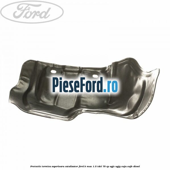 Protectie termica superioara catalizator Ford B-Max 1.5 TDCi 75 cp UGJC, UGJG, XUJA, XUJB diesel