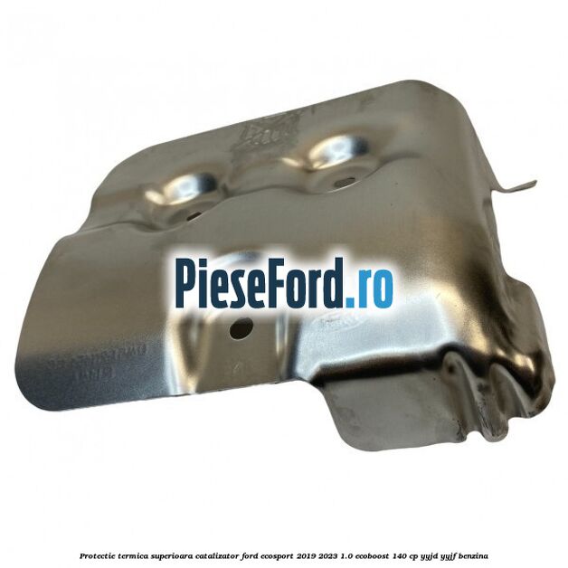 Protectie termica superioara catalizator Ford EcoSport 2019-2023 1.0 EcoBoost 140 cp YYJD, YYJF benzina