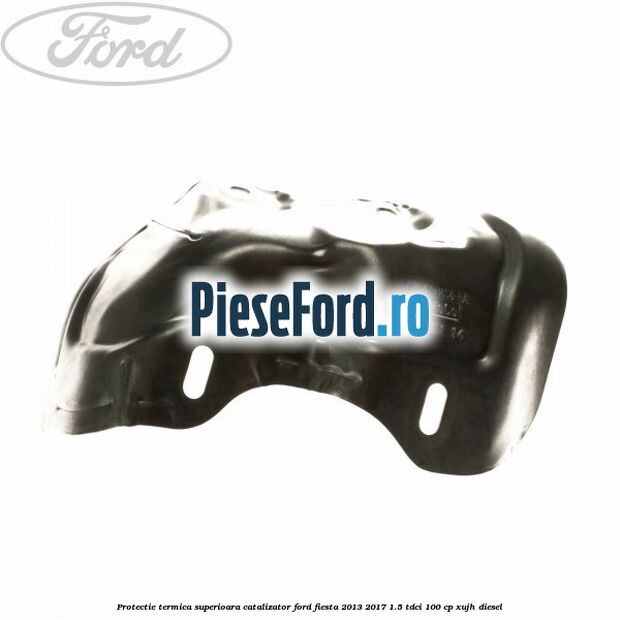 Protectie termica superioara catalizator Ford Fiesta 2013-2017 1.5 TDCi 100 cp Protectie termica superioara catalizator Ford Fiesta 2013-2017 1.5 TDCi 100 cp XUJH diesel