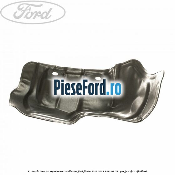 Protectie termica superioara catalizator Ford Fiesta 2013-2017 1.5 TDCi 75 cp UGJC, XUJA, XUJB diesel